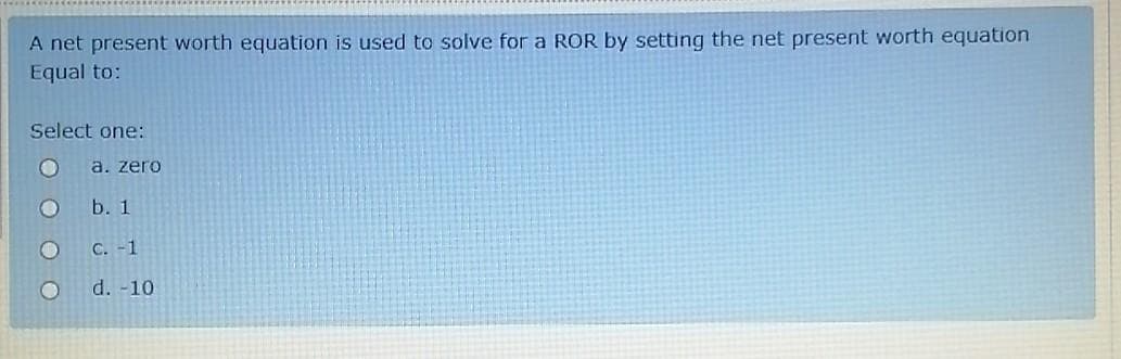 A net present worth equation is used to solve for a ROR by setting the net present worth equation
Equal to:
Select one:
a. zero
b. 1
Ос. -1
d. -10
