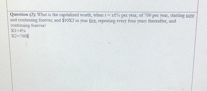 Question (2): What is the capitalized worth, when = x1% per year, of 700 per year, starting now
and continuing forever, and $10X2 in year five, repeating every four years thereafter, and
continuing forever?
X1=4%
X2=700$
