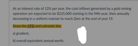 At an interest rate of 12% per year, the cash inflows generated by a gold mining
operation are expected to be $225,000 starting in the fifth year, then annually
decreasing in a uniform manner to reach Zero at the end of year 19.
Draw the CFD and calculate the:
a) gradient,
b) overall equivalent annual worth.
