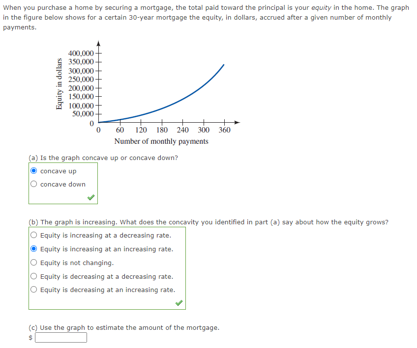 When you purchase a home by securing a mortgage, the total paid toward the principal is your equity in the home. The graph
in the figure below shows for a certain 30-year mortgage the equity, in dollars, accrued after a given number of monthly
payments.
Equity in dollars
400,000
350,000
300,000
250,000-
200,000
150,000
100,000
50,000
0
0
60 120 180 240 300 360
Number of monthly payments
(a) Is the graph concave up or concave down?
concave up
concave down
(b) The graph is increasing. What does the concavity you identified in part (a) say about how the equity grows?
Equity is increasing at a decreasing rate.
Equity is increasing at an increasing rate.
Equity is not changing.
Equity is decreasing at a decreasing rate.
Equity is decreasing at an increasing rate.
(c) Use the graph to estimate the amount of the mortgage.
$