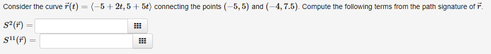 Consider the curve 7(t) = (-5+ 2t, 5 + 5t) connecting the points (-5, 5) and (-4, 7.5). Compute the following terms from the path signature of T
S²(F) =
s11 (7) =
