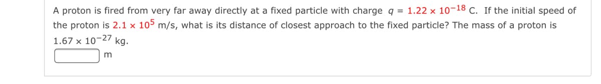 A proton is fired from very far away directly at a fixed particle with charge q = 1.22 × 10-18 C. If the initial speed of
the proton is 2.1 x 105 m/s, what is its distance of closest approach to the fixed particle? The mass of a proton is
1.67 x 10-27 kg.
m
