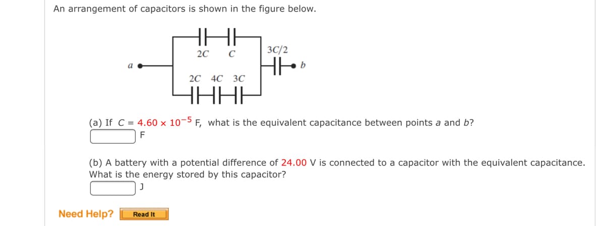 An arrangement of capacitors is shown in the figure below.
2с С
3C/2
b
2С 4C ЗС
HHHH
(a) If C = 4.60 x 10¬5 F, what is the equivalent capacitance between points a and b?
F
(b) A battery with a potential difference of 24.00 V is connected to a capacitor with the equivalent capacitance.
What is the energy stored by this capacitor?
Need Help?
Read It
