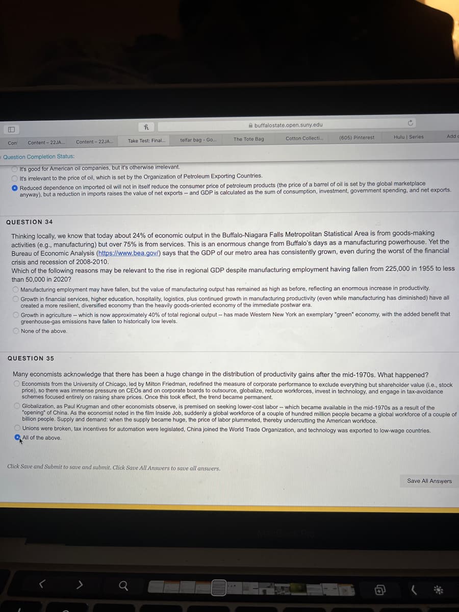 A buffalostate.open.suny.edu
Cotton Collecti..
(605) Pinterest
Hulu | Series
Add c
Content - 22JA.
Take Test: Final.
telfar bag - Go.
The Tote Bag
Con
Content - 22JA.
Question Completion Status:
It's good for American oil companies, but it's otherwise irrelevant.
It's irrelevant to the price of oil, which is set by the Organization of Petroleum Exporting Countries.
O Reduced dependence on imported oil will not in itself reduce the consumer price of petroleum products (the price of a barrel of oil is set by the global marketplace
anyway), but a reduction in imports raises the value of net exports - and GDP is calculated as the sum of consumption, investment, government spending, and net exports.
QUESTION 34
Thinking locally, we know that today about 24% of economic output in the Buffalo-Niagara Falls Metropolitan Statistical Area is from goods-making
activities (e.g., manufacturing) but over 75% is from services. This is an enormous change from Buffalo's days as a manufacturing powerhouse. Yet the
Bureau of Economic Analysis (https://www.bea.gov/) says that the GDP of our metro area has consistently grown, even during the worst of the financial
crisis and recession of 2008-2010.
Which of the following reasons may be relevant to the rise in regional GDP despite manufacturing employment having fallen from 225,000 in 1955 to less
than 50,000 in 2020?
Manufacturing employment may have fallen, but the value of manufacturing output has remained as high as before, reflecting an enormous increase in productivity.
Growth in financial services, higher education, hospitality, logistics, plus continued growth in manufacturing productivity (even while manufacturing has diminished) have all
created a more resilient, diversified economy than the heavily goods-oriented economy of the immediate postwar era.
O Growth in agriculture - which is now approximately 40% of total regional output -- has made Western New York an exemplary "green" economy, with the added benefit that
greenhouse-gas emissions have fallen to historically low levels.
O None of the above.
QUESTION 35
Many economists acknowledge that there has been a huge change in the distribution of productivity gains after the mid-1970s. What happened?
O Economists from the University of Chicago, led by Milton Friedman, redefined the measure of corporate performance to exclude everything but shareholder value (i.e., stock
price), so there was immense pressure on CEOS and on corporate boards to outsource, globalize, reduce workforces, invest in technology, and engage in tax-avoidance
schemes focused entirely on raising share prices. Once this took effect, the trend became permanent.
Globalization, as Paul Krugman and other economists observe, is premised on seeking lower-cost labor -- which became available in the mid-1970s as a result of the
"opening" of China. As the economist noted in the film Inside Job, suddenly a global workforce of a couple of hundred million people became a global workforce of a couple of
billion people. Supply and demand: when the supply became huge, the price of labor plummeted, thereby undercutting the American workfoce.
O Unions were broken, tax incentives for automation were legislated, China joined the World Trade Organization, and technology was exported to low-wage countries.
O All of the above.
Click Save and Submit to save and submit. Click Save All Answers to save all answers.
Save All Answers
