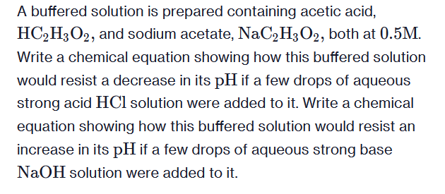 A buffered solution is prepared containing acetic acid,
HC2H3O2, and sodium acetate, NaC2H3O2, both at 0.5M.
Write a chemical equation showing how this buffered solution
would resist a decrease in its pH if a few drops of aqueous
strong acid HCl solution were added to it. Write a chemical
equation showing how this buffered solution would resist an
increase in its pH if a few drops of aqueous strong base
NaOH solution were added to it.
