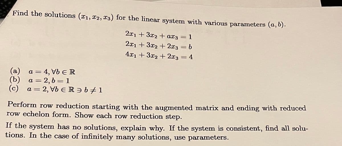 Find the solutions (x1, x2, x3) for the linear system with various parameters (a, b).
2x13x2+ ax3 = 1
2x13x2+2x3 = b
4x13x2+2x3 = 4
(a) a = 4, Vb Є R
(b) a = 2,b=1
(c) a=2, Vb ERǝb 1
Perform row reduction starting with the augmented matrix and ending with reduced
row echelon form. Show each row reduction step.
If the system has no solutions, explain why. If the system is consistent, find all solu-
tions. In the case of infinitely many solutions, use parameters.