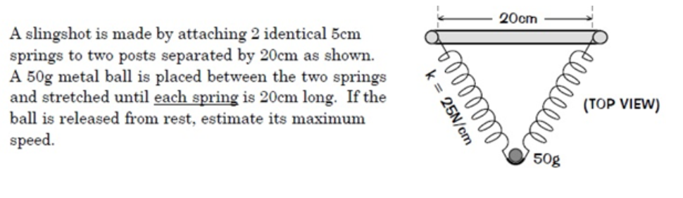 A slingshot is made by attaching 2 identical 5cm
springs to two posts separated by 20cm as shown.
A 50g metal ball is placed between the two springs
and stretched until each spring is 20cm long. If the
ball is released from rest, estimate its maximum
speed.
k = 25N/cm
6 0 0 0 0 0 0 0
20cm
50g
elllllll
(TOP VIEW)