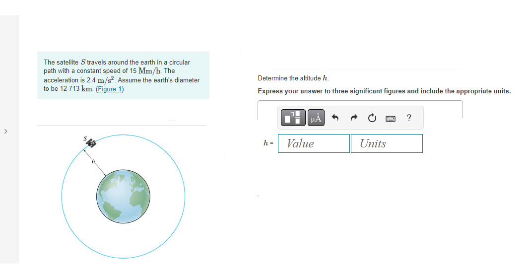 >
The satellite S travels around the earth in a circular
path with a constant speed of 15 Mm/h. The
acceleration is 2.4 m/s². Assume the earth's diameter
to be 12 713 km. (Figure 1)
$5
Determine the altitude h.
Express your answer to three significant figures and include the appropriate units.
h=
μA
Value
Units
?