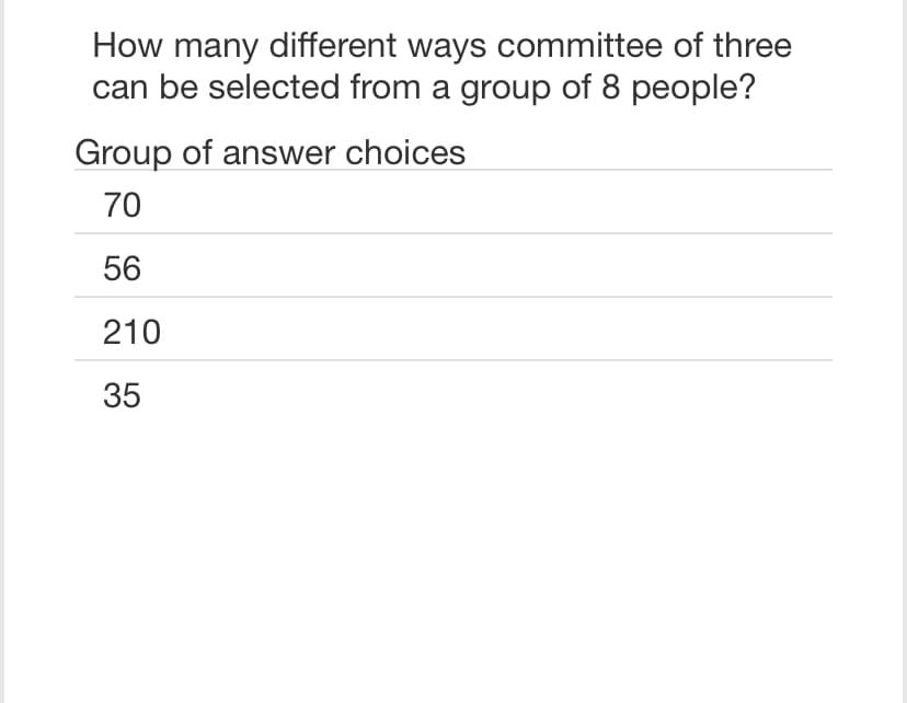 How many different ways committee of three
can be selected from a group of 8 people?
Group of answer choices
70
56
210
35