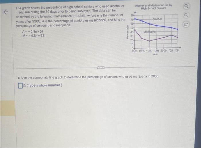 K
The graph shows the percentage of high school seniors who used alcohol or
marijuana during the 30 days prior to being surveyed. The data can be
described by the following mathematical models, where n is the number of
years after 1980, A is the percentage of seniors using alcohol, and M is the
percentage of seniors using marijuana.
A=-0.8+57
M=-0.5n+23
Percentage
22889222
804
70-
60-
Alcohol and Marijuana Use by
High School Seniors
50+
40-
30-
20-
10-
Alcohol
Marijuana
04
1980 1985 1990 1995 2000 05 09
Year
a. Use the appropriate line graph to determine the percentage of seniors who used marijuana in 2005.
% (Type a whole number.)
o
53