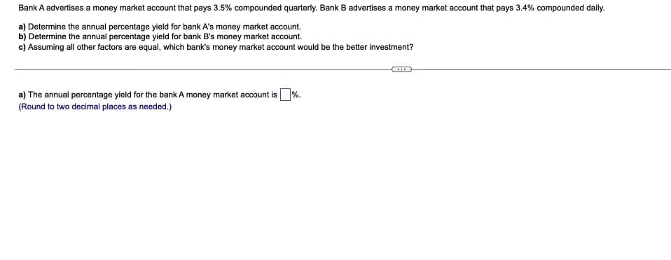 Bank A advertises a money market account that pays 3.5% compounded quarterly. Bank B advertises a money market account that pays 3.4% compounded daily.
a) Determine the annual percentage yield for bank A's money market account.
b) Determine the annual percentage yield for bank B's money market account.
c) Assuming all other factors are equal, which bank's money market account would be the better investment?
a) The annual percentage yield for the bank A money market account is %.
(Round to two decimal places as needed.)
