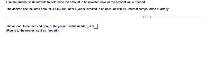 Use the present value formula to determine the amount to be invested now, or the present value needed.
The desired accumulated amount is $140,000 after 4 years invested in an account with 4% interest compounded quarterly.
The amount to be invested now, or the present value needed, is $
(Round to the nearest cent as needed.)
