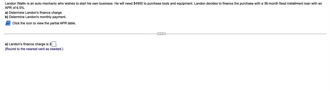 Landon Wallin is an auto mechanic who wishes to start his own business. He will need $4900 to purchase tools and equipment. Landon decides to finance the purchase with a 36-month fixed installment loan with an
APR of 6.5%.
a) Determine Landon's finance charge.
b) Determine Landon's monthly payment.
Click the icon to view the partial APR table.
a) Landon's finance charge is $.
(Round to the nearest cent as needed.)
