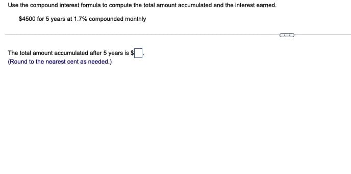 Use the compound interest formula to compute the total amount accumulated and the interest earned.
$4500 for 5 years at 1.7% compounded monthly
The total amount accumulated after 5 years is $
(Round to the nearest cent as needed.)
