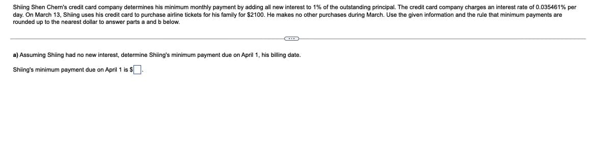 Shiing Shen Chern's credit card company determines his minimum monthly payment by adding all new interest to 1% of the outstanding principal. The credit card company charges an interest rate of 0.035461% per
day. On March 13, Shiing uses his credit card to purchase airline tickets for his family for $2100. He makes no other purchases during March. Use the given information and the rule that minimum payments are
rounded up to the nearest dollar to answer parts a and b below.
a) Assuming Shiing had no new interest, determine Shiing's minimum payment due on April 1, his billing date.
Shiing's minimum payment due on April 1 is $.
