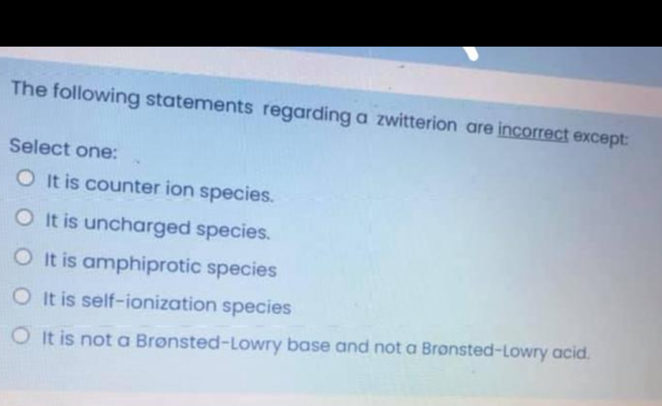 The following statements regarding a zwitterion are incorrect except:
Select one:
O It is counter ion species.
O It is uncharged species.
O It is amphiprotic species
O It is self-ionization species
O It is not a Brønsted-Lowry base and not a Bronsted-Lowry acid.