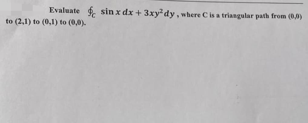 Evaluate f sin x dx + 3xy²dy, where C is a triangular path from (0,0)
to (2,1) to (0,1) to (0,0).