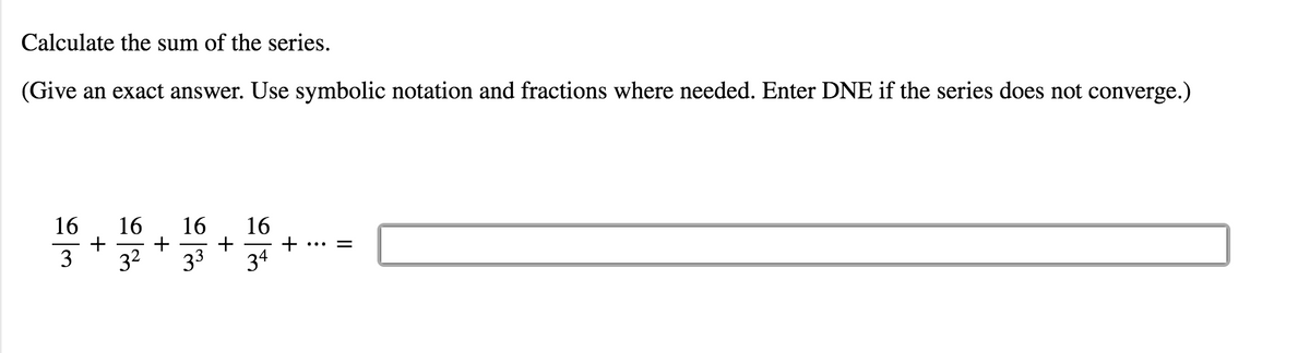 **Calculate the sum of the series.**

*(Give an exact answer. Use symbolic notation and fractions where needed. Enter DNE if the series does not converge.)*

\[ \frac{16}{3} + \frac{16}{3^2} + \frac{16}{3^3} + \frac{16}{3^4} + \cdots = \]

[Input box for answer]