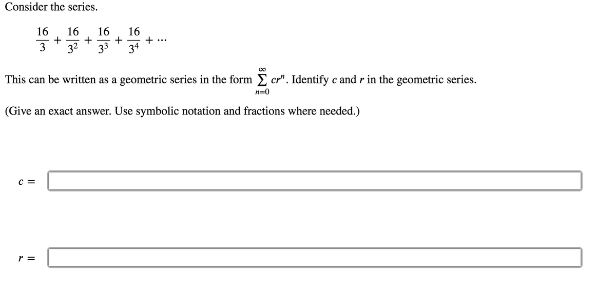 **Consider the series.**

\[
\frac{16}{3} + \frac{16}{3^2} + \frac{16}{3^3} + \frac{16}{3^4} + \cdots
\]

This can be written as a geometric series in the form \(\sum_{n=0}^{\infty} cr^n\). Identify \(c\) and \(r\) in the geometric series.

(Give an exact answer. Use symbolic notation and fractions where needed.)

**\(c =\) [____]**

**\(r =\) [____]**