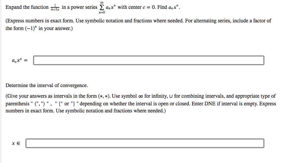 Expand the function s in a power series E a,x" with center e = 0. Find anx".
n=0
(Express numbers in exact form. Use symbolic notation and fractions where needed. For alternating series, include a factor of
the form (-1)" in your answer.)
anx"
Determine the interval of convergence.
(Give your answers as intervals in the form (*, *). Use symbol co for infinity, U for combining intervals, and appropriate type of
parenthesis " (", ")","[" or "] " depending on whether the interval is open or closed. Enter DNE if interval is empty. Express
numbers in exact form. Use symbolic notation and fractions where needed.)
x E
