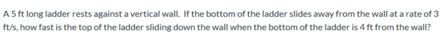 A 5 ft long ladder rests against a vertical wall. If the bottom of the ladder slides away from the wall at a rate of 3
ft/s, how fast is the top of the ladder sliding down the wall when the bottom of the ladder is 4 ft from the wall?
