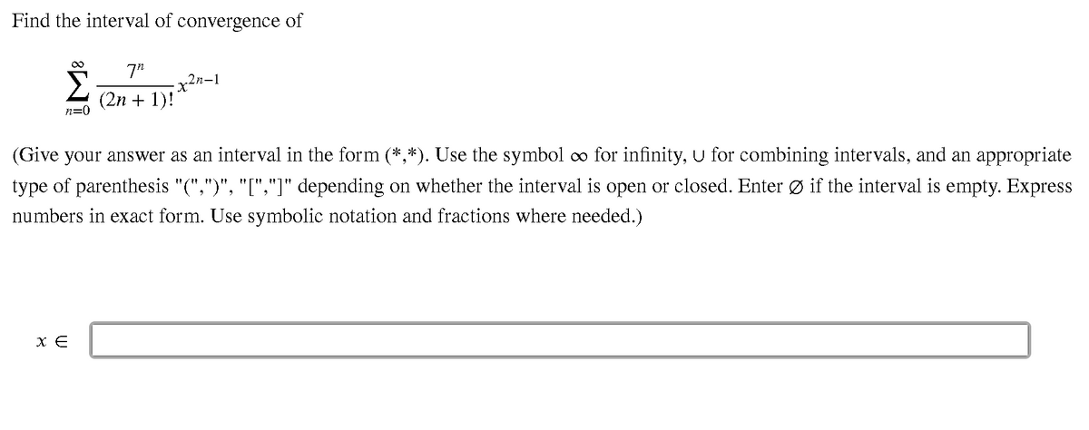 Find the interval of convergence of
7"
n-1
(2n + 1)!
n=0
(Give your answer as an interval in the form (*,*). Use the symbol co for infinity, U for combining intervals, and an appropriate
type of parenthesis "(",")", "[","]" depending on whether the interval is open or closed. Enter Ø if the interval is empty. Express
numbers in exact form. Use symbolic notation and fractions where needed.)
