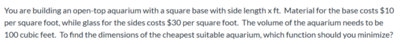 You are building an open-top aquarium with a square base with side length x ft. Material for the base costs $10
per square foot, while glass for the sides costs $30 per square foot. The volume of the aquarium needs to be
100 cubic feet. To find the dimensions of the cheapest suitable aquarium, which function should you minimize?
