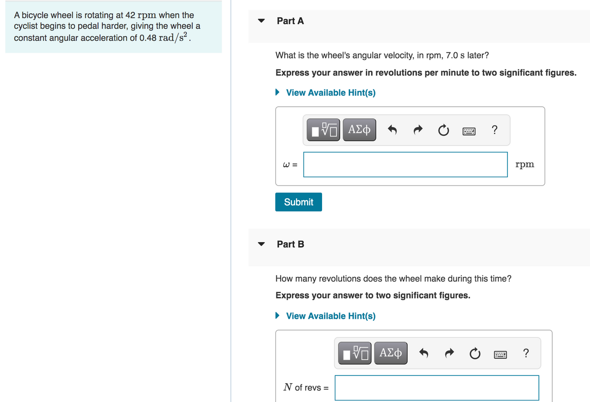 A bicycle wheel is rotating at 42 rpm when the
cyclist begins to pedal harder, giving the wheel a
constant angular acceleration of 0.48 rad/s².
Part A
What is the wheel's angular velocity, in rpm, 7.0 s later?
Express your answer in revolutions per minute to two significant figures.
View Available Hint(s)
?
W =
rpm
Submit
Part B
How many revolutions does the wheel make during this time?
Express your answer to two significant figures.
• View Available Hint(s)
?
N of revs =
