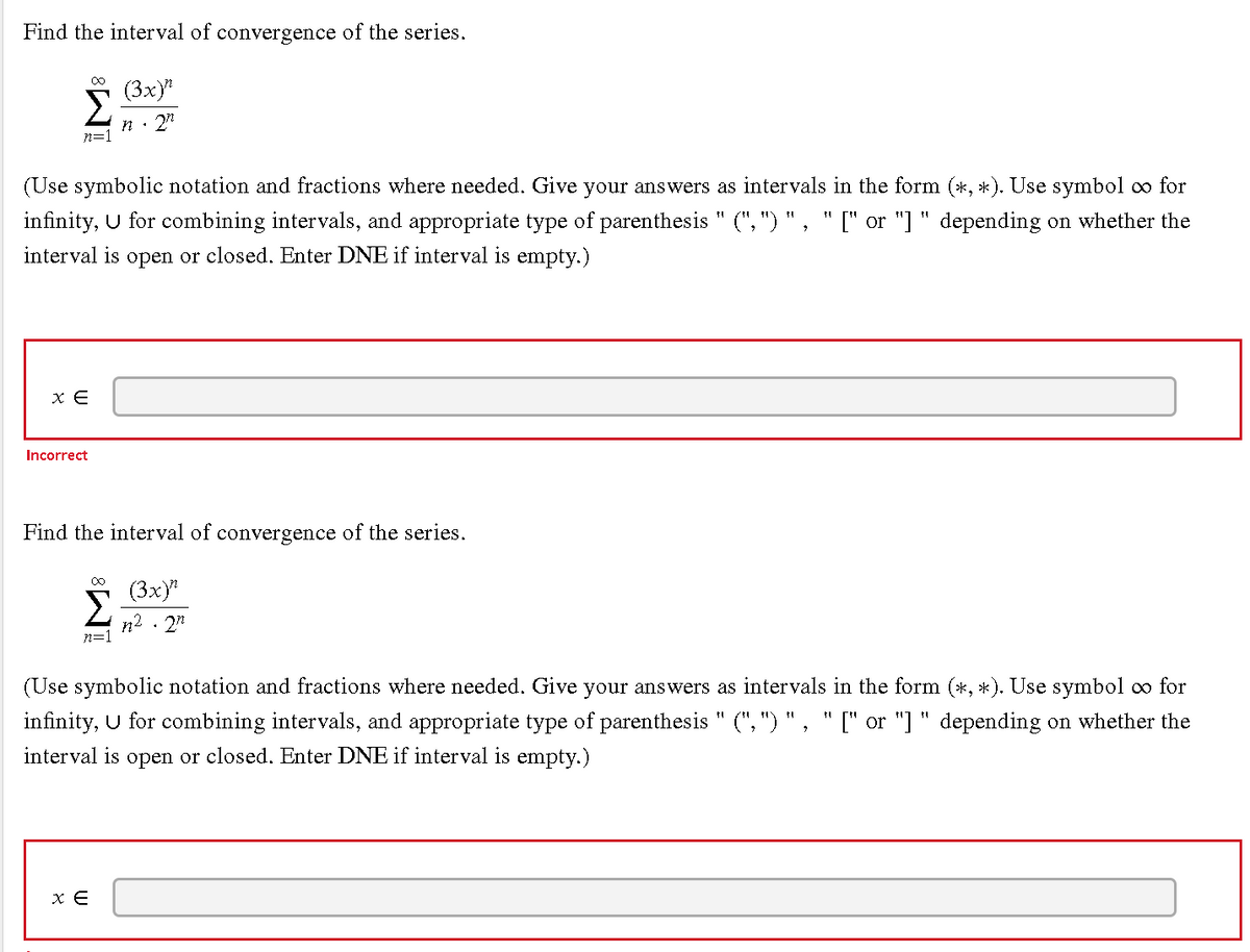 Find the interval of convergence of the series.
00
(3x)"
Σ
n· 2"
n=1
(Use symbolic notation and fractions where needed. Give your answers as intervals in the form (*, *). Use symbol o for
infinity, U for combining intervals, and appropriate type of parenthesis " (", ") ", "[" or "] " depending on whether the
interval is open or closed. Enter DNE if interval is empty.)
Incorrect
Find the interval of convergence of the series.
00
(3x)
Σ
n2
n=1
· 2"
(Use symbolic notation and fractions where needed. Give your answers as intervals in the form (*, *). Use symbol o for
infinity, U for combining intervals, and appropriate type of parenthesis " (", ") " , " [" or "] " depending on whether the
interval is open or closed. Enter DNE if interval is empty.)
x E
