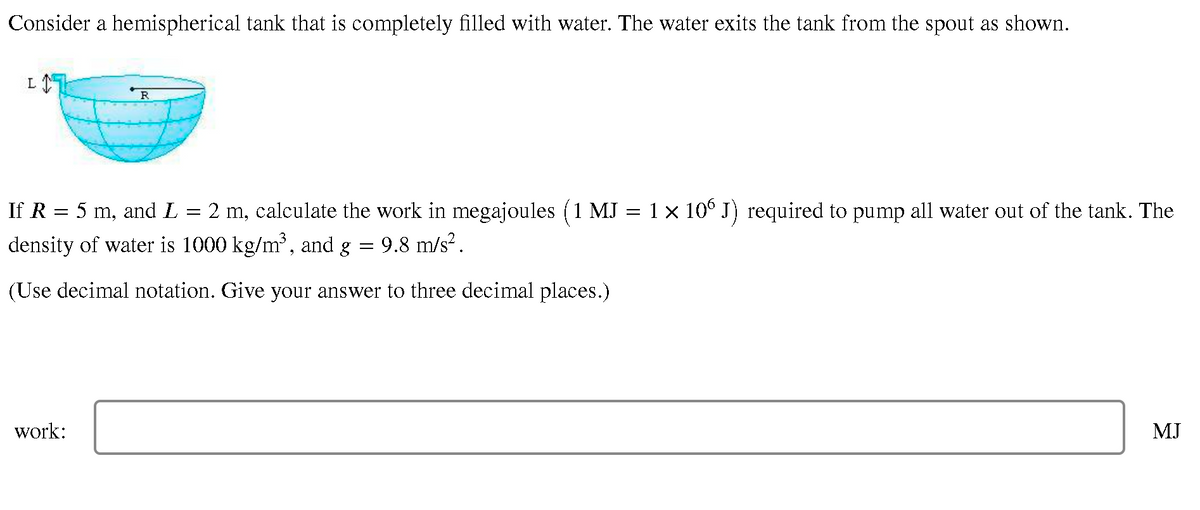 Consider a hemispherical tank that is completely filled with water. The water exits the tank from the spout as shown.
R
If R = 5 m, and L = 2 m, calculate the work in megajoules (1 MJ = 1 x 10° J) required to pump all water out of the tank. The
density of water is 1000 kg/m, and g
9.8 m/s?.
(Use decimal notation. Give your answer to three decimal places.)
work:
MJ
