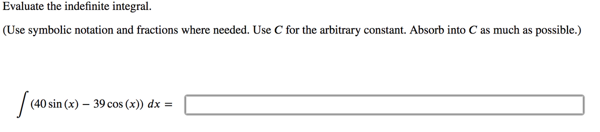 Evaluate the indefinite integral.
(Use symbolic notation and fractions where needed. Use C for the arbitrary constant. Absorb into C as much as possible.)
(40 sin (x) – 39 cos (x)) dx =
