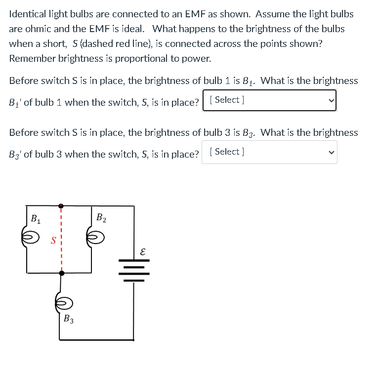 Identical light bulbs are connected to an EMF as shown. Assume the light bulbs
are chmic and the EMF is ideal. What happens to the brightness of the bulbs
when a short, 5 (dashed red line), is connected across the points shown?
Remember brightness is proportional to power.
Before switch S is in place, the brightness of bulb 1 is B₁. What is the brightness
B₁' of bulb 1 when the switch, S, is in place? [Select]
Before switch S is in place, the brightness of bulb 3 is B3. What is the brightness
B3' of bulb 3 when the switch, S, is in place? [Select]
B₁
S
B3
B₂
m