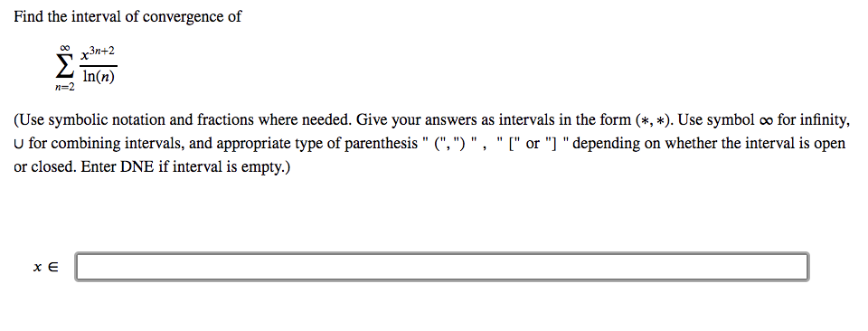 Title: Interval of Convergence

Instructions:
Find the interval of convergence of the following series:

\[
\sum_{{n=2}}^{\infty} \frac{{x^{3n+2}}}{{\ln(n)}}
\]

Guidelines:
- Use symbolic notation and fractions as needed.
- Provide your answer in the form \((\ast, \ast)\).
- Use the symbol \(\infty\) for infinity.
- Use the union symbol \(\cup\) for combining intervals.
- Use the appropriate type of parenthesis: \("(", ")"\) for open intervals and \("[", "]"\) for closed intervals.
- Enter "DNE" if the interval is empty.

Response Field:
\[ x \in \]

Please provide your answer in the designated response area.