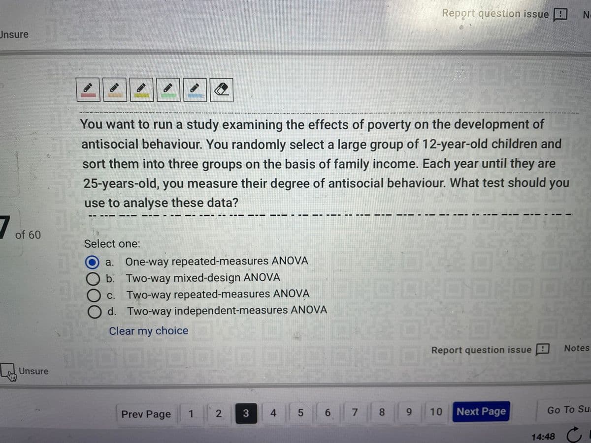 Report question issue :
Unsure
You want to run a study examining the effects of poverty on the development of
antisocial behaviour. You randomly select a large group of 12-year-old children and
sort them into three groups on the basis of family income. Each year until they are
25-years-old, you measure their degree of antisocial behaviour. What test should you
use to analyse these data?
of 60
Select one:
a. One-way repeated-measures ANOVA
b. Two-way mixed-design ANOVA
C. Two-way repeated-measures ANOVA
d. Two-way independent-measures ANOVA
Clear my choice
Notes
Report question issue E
Unsure
Prev Page
4.
6.
8.
10
Next Page
Go To Su
3
14:48 G
91
