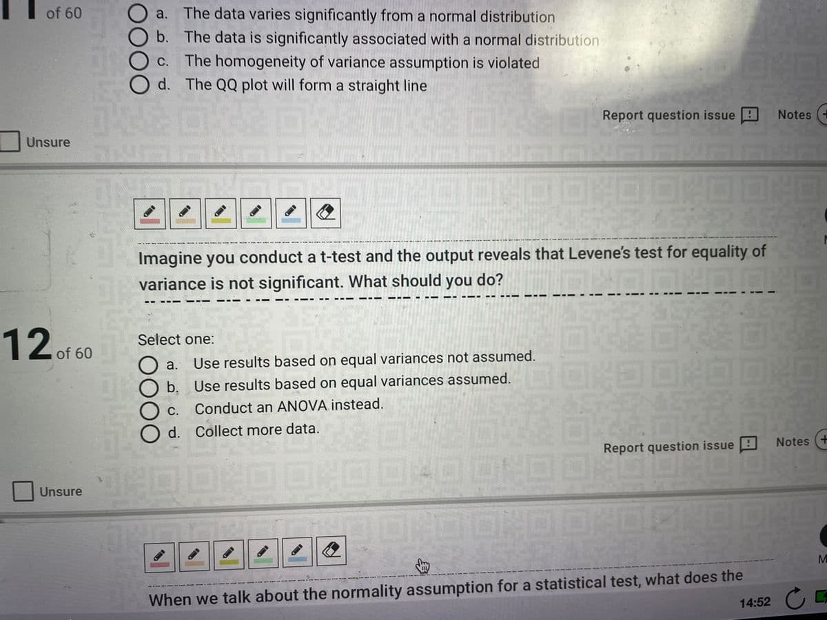 of 60
a. The data varies significantly from a normal distribution
b. The data is significantly associated with a normal distribution
The homogeneity of variance assumption is violated
d. The QQ plot will form a straight line
C.
Report question issue
Notes
Unsure
Imagine you conduct a t-test and the output reveals that Levene's test for equality of
variance is not significant. What should you do?
12of 60
Select one:
а.
Use results based on equal variances not assumed.
b.
Use results based on equal variances assumed.
С.
Conduct an ANOVA instead.
d. Collect more data.
Notes
Report question issue
Unsure
When we talk about the normality assumption for a statistical test, what does the
14:52
