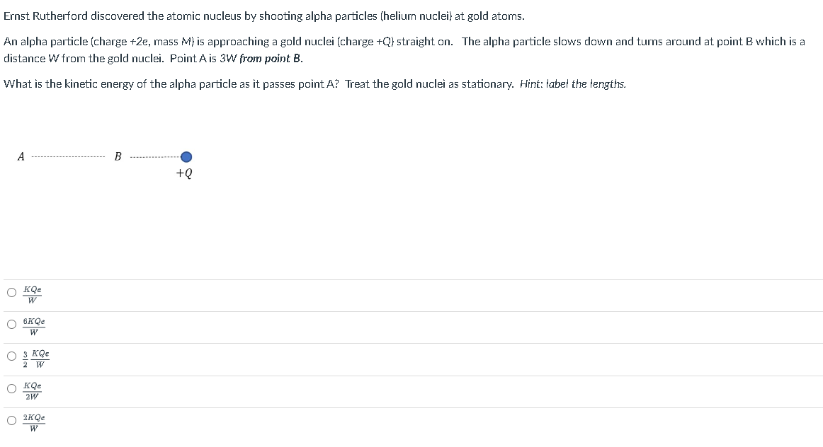 Ernst Rutherford discovered the atomic nucleus by shooting alpha particles (helium nuclei) at gold atoms.
An alpha particle (charge +2e, mass M) is approaching a gold nuclei (charge +Q) straight on. The alpha particle slows down and turns around at point B which is a
distance W from the gold nuclei. Point A is 3W from point B.
What is the kinetic energy of the alpha particle as it passes point A? Treat the gold nuclei as stationary. Hint: label the lengths.
A
OKQe
W
O 6KQe
W
O 3 KQe
2 W
KQe
2W
O 2KQe
W
B
+Q