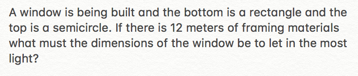 A window is being built and the bottom is a rectangle and the
top is a semicircle. If there is 12 meters of framing materials
what must the dimensions of the window be to let in the most
light?
