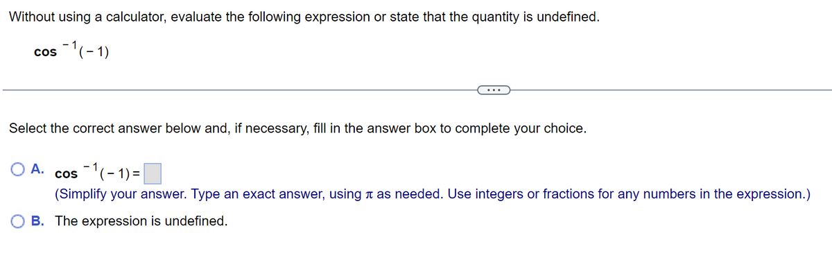 Without using a calculator, evaluate the following expression or state that the quantity is undefined.
cos -1(-1)
Select the correct answer below and, if necessary, fill in the answer box to complete your choice.
A. cos 1(-1) =
(Simplify your answer. Type an exact answer, using à as needed. Use integers or fractions for any numbers in the expression.)
B. The expression is undefined.