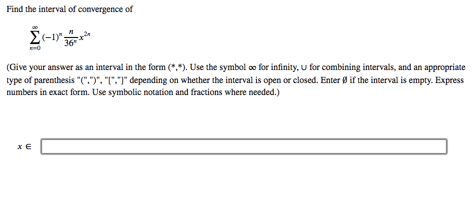 Find the interval of convergence of
E(-1)":
x2n
36"
n=0
(Give your answer as an interval in the form (*,*). Use the symbol o for infinity, U for combining intervals, and an appropriate
type of parenthesis "(",")", "I","]" depending on whether the interval is open or closed. Enter Ø if the interval is empty. Express
numbers in exact form. Use symbolic notation and fractions where needed.)
x E
