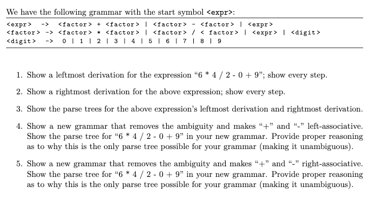 We have the following grammar with the start symbol <expr>:
<expr>
<factor> + <factor> | <factor> - <factor> <expr>
<factor> -> <factor> * <factor> | <factor> / < factor> | <expr> | <digit>
<digit> ->0 | 1 | 2 | 3 | 4 | 5 | 6 | 7 | 8 | 9
1. Show a leftmost derivation for the expression "6*4 / 2-0 +9"; show every step.
2. Show a rightmost derivation for the above expression; show every step.
3. Show the parse trees for the above expression's leftmost derivation and rightmost derivation.
4. Show a new grammar that removes the ambiguity and makes "+" and "-" left-associative.
Show the parse tree for "6 * 4 / 2-0 + 9" in your new grammar. Provide proper reasoning
as to why this is the only parse tree possible for your grammar (making it unambiguous).
5. Show a new grammar that removes the ambiguity and makes "+" and "-"right-associative.
Show the parse tree for "6*4 / 2-0 + 9" in your new grammar. Provide proper reasoning
as to why this is the only parse tree possible for your grammar (making it unambiguous).