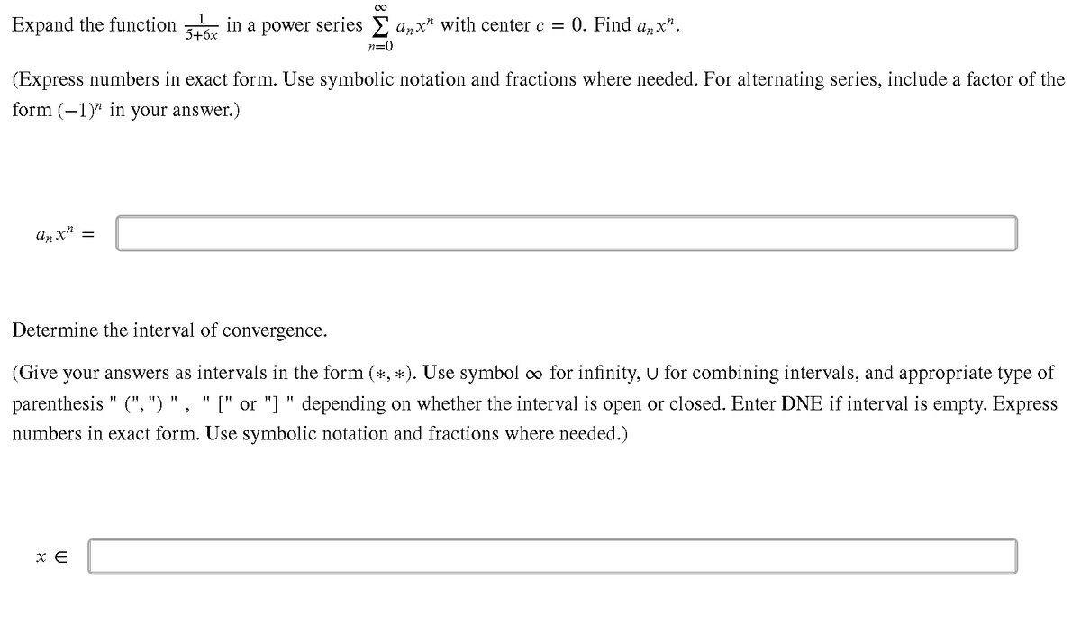 Expand the function
in a power series E azx? with center c = 0. Find az x".
5+6x
n=0
(Express numbers in exact form. Use symbolic notation and fractions where needed. For alternating series, include a factor of the
form (-1)* in your answer.)
Determine the interval of convergence.
(Give your answers as intervals in the form (*, *). Use symbol o for infinity, u for combining intervals, and appropriate type of
parenthesis " (", ")
[" or "] " depending on whether the interval is open or closed. Enter DNE if interval is empty. Express
11
numbers in exact form. Use symbolic notation and fractions where needed.)
