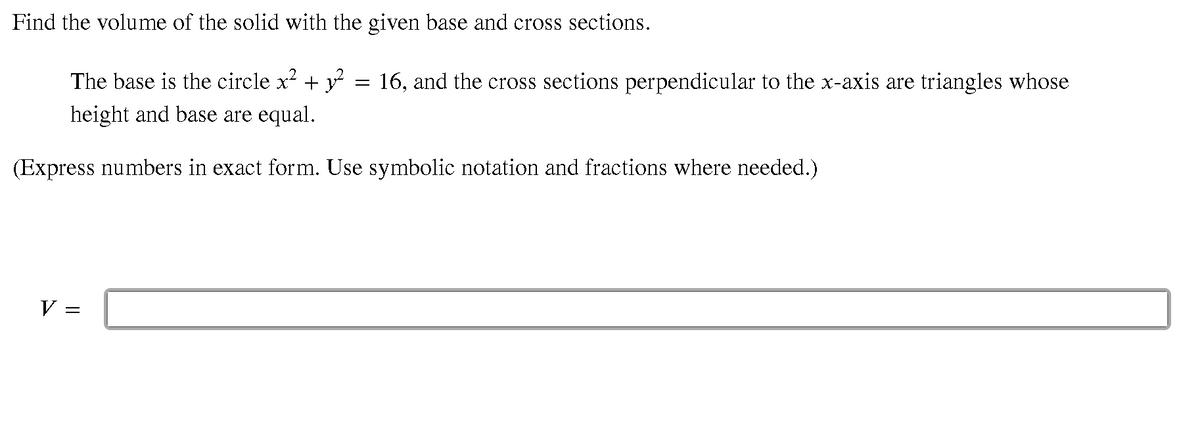 Find the volume of the solid with the given base and cross sections.
The base is the circle x + y = 16, and the cross sections perpendicular to the x-axis are triangles whose
height and base are equal.
(Express numbers in exact form. Use symbolic notation and fractions where needed.)
V =
