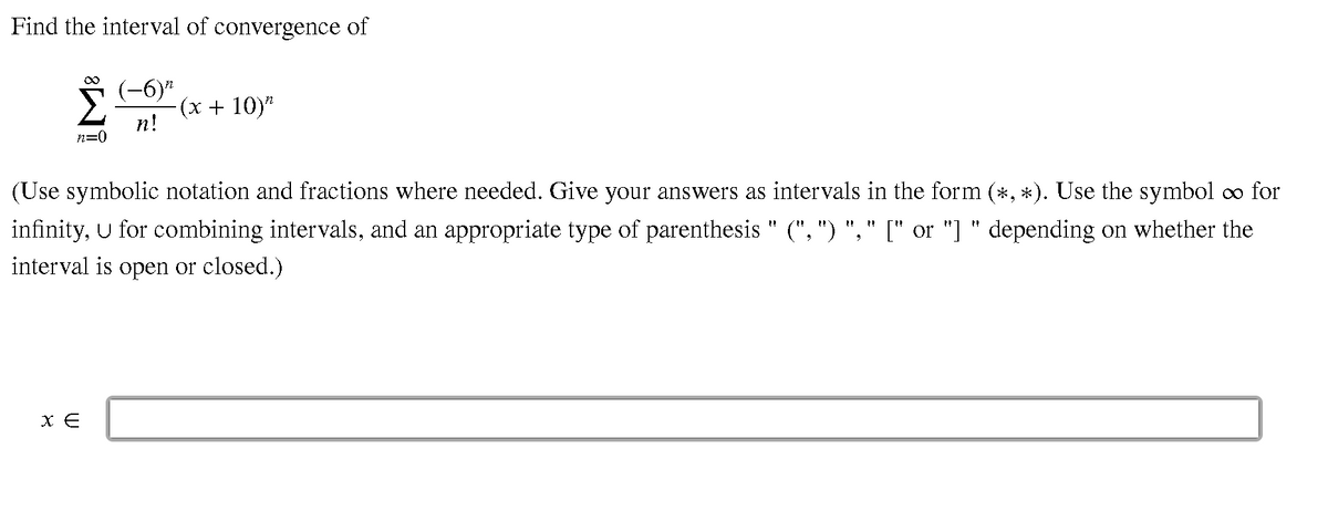 Find the interval of convergence of
(-6)"
-(х + 10)"
n!
n=0
(Use symbolic notation and fractions where needed. Give your answers as intervals in the form (*, *). Use the symbol oo for
infinity, U for combining intervals, and an appropriate type of parenthesis " (", ") ", " [" or "] " depending on whether the
interval is open or closed.)
X E
