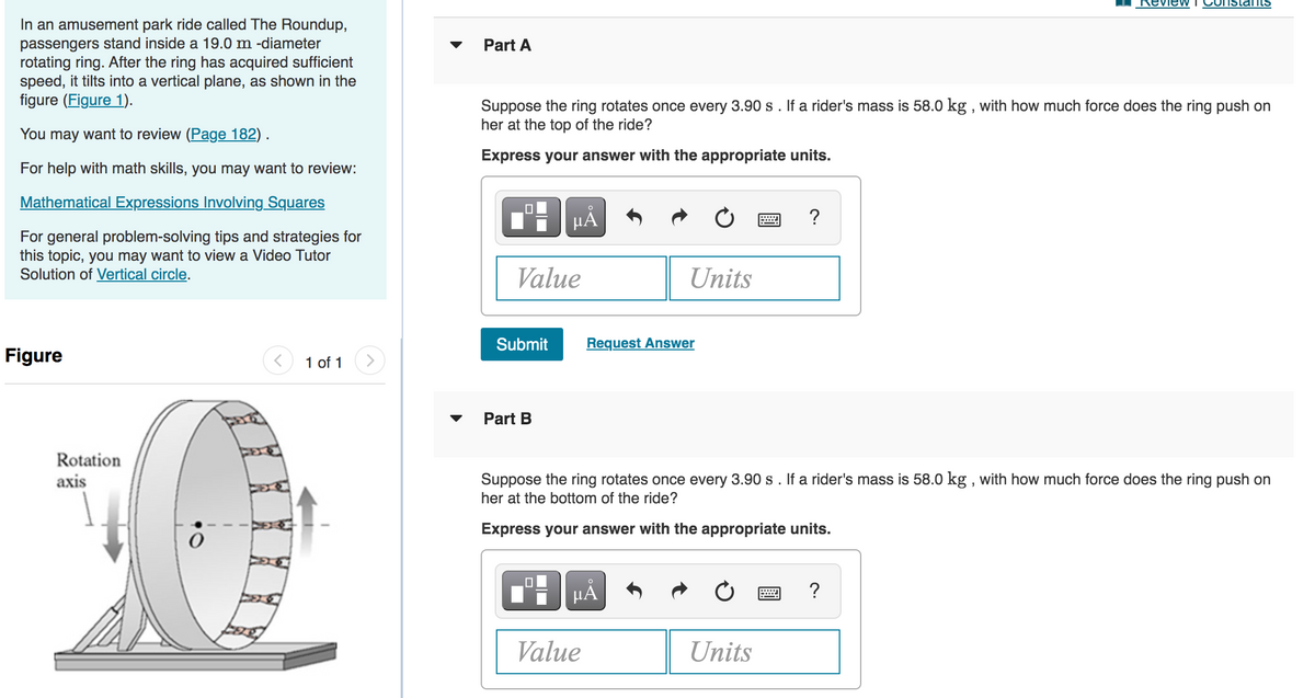RevieW
IstantS
In an amusement park ride called The Roundup,
passengers stand inside a 19.0 m -diameter
rotating ring. After the ring has acquired sufficient
speed, it tilts into a vertical plane, as shown in the
figure (Figure 1).
Part A
Suppose the ring rotates once every 3.90 s . If a rider's mass is 58.0 kg , with how much force does the ring push on
her at the top of the ride?
You may want to review (Page 182) .
Express your answer with the appropriate units.
For help with math skills, you may want to review:
Mathematical Expressions Involving Squares
HẢ
?
For general problem-solving tips and strategies for
this topic, you may want to view a Video Tutor
Solution of Vertical circle.
Value
Units
Submit
Request Answer
Figure
1 of 1
Part B
Rotation
axis
Suppose the ring rotates once every 3.90 s. If a rider's mass is 58.0 kg , with how much force does the ring push on
her at the bottom of the ride?
Express your answer with the appropriate units.
HẢ
Value
Units
