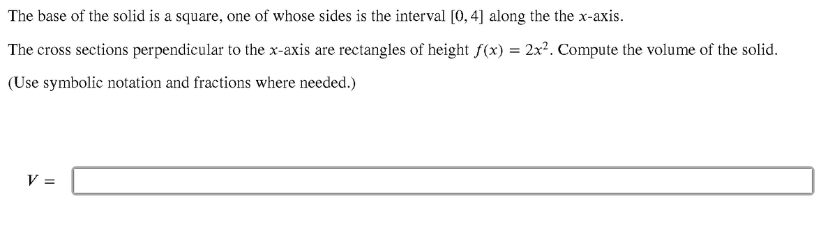 The base of the solid is a square, one of whose sides is the interval [0, 4] along the the x-axis.
The cross sections perpendicular to the x-axis are rectangles of height f(x) = 2x². Compute the volume of the solid.
(Use symbolic notation and fractions where needed.)
V
