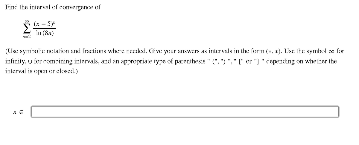 Find the interval of convergence of
5 (x – 5)
— 5)"
In (8n)
n=2
(Use symbolic notation and fractions where needed. Give your answers as intervals in the form (*, *). Use the symbol co for
infinity, U for combining intervals, and an appropriate type of parenthesis " (", ") "," [" or "] " depending on whether the
interval is open or closed.)
