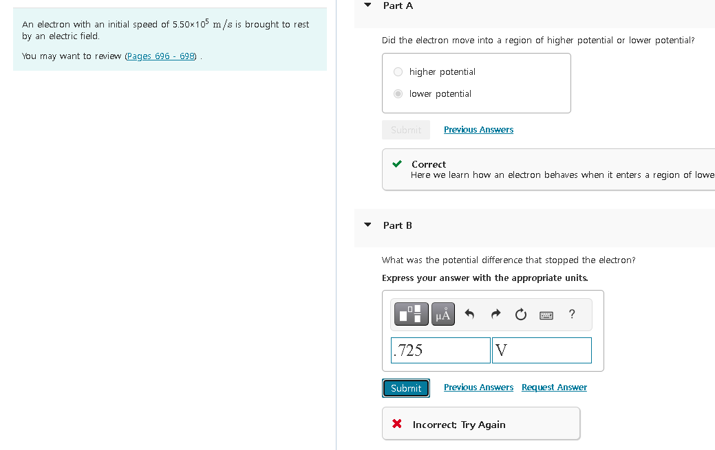 An electron with an initial speed of 5.50x105 m/s is brought to rest
by an electric field.
You may want to review (Pages 696 - 698)
Part A
Did the electron move into a region of higher potential or lower potential?
Ohigher potential
lower potential
Submit
Correct
Here we learn how an electron behaves when it enters a region of lowe
Part B
Previous Answers
What was the potential difference that stopped the electron?
Express your answer with the appropriate units.
.725
Submit
μÀ
V
?
Previous Answers Request Answer
X Incorrect: Try Again