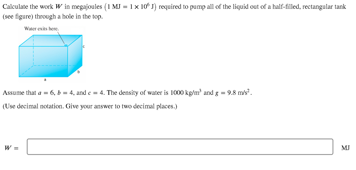 Calculate the work W in megajoules (1 MJ = 1 x 10° J) required to pump all of the liquid out of a half-filled, rectangular tank
(see figure) through a hole in the top.
Water exits here.
b.
Assume that a =
6, b
4, and c =
4. The density of water is 1000 kg/m and g
9.8 m/s?.
(Use decimal notation. Give your answer to two decimal places.)
W =
MJ
