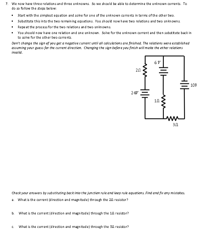 7. We now have three relations and three unknowns. So we should be able to determine the unknown currents. To
do so follow the steps below:
.
Don't change the sign of you get a negative current until all calculations are finished. The relations were established
assuming your guess for the current direction. Changing the sign before you finish will make the other relations
invalid.
a.
Start with the simplest equation and solve for one of the unknown currents in terms of the other two.
Substitute this into the two remaining equations. You should now have two relations and two unknowns.
Repeat the process for the two relations and two unknowns.
b.
You should now have one relation and one unknown. Solve for the unknown current and then substitute back in
to solve for the other two currents.
C.
What is the current (direction and magnitude) through the 10 resistor?
20
What is the current (direction and magnitude) through the 30 resistor?
24V
Holl
6 V
Check your answers by substituting back into the junction rule and loop rule equations. Find and fix any mistakes.
What is the current (direction and magnitude) through the 20 resistor?
Holl
10
30
DE
10V