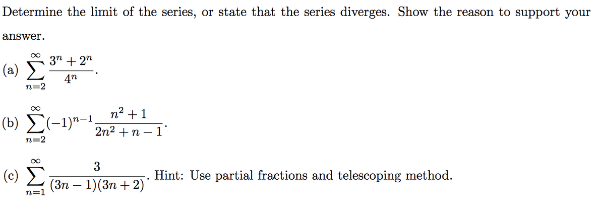 Determine the limit of the series, or state that the series diverges. Show the reason to support your
answer.
3n + 2"
(a)
4n
n=2
n2 +1
(b) Σ-1)"-1,
2n2 + n –
1'
n=2
(c)
Hint: Use partial fractions and telescoping method.
(Зп — 1) (3п + 2)
n=1
